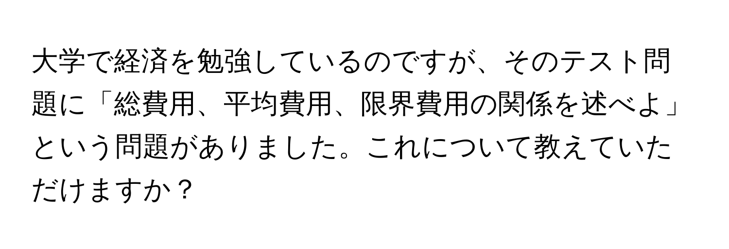 大学で経済を勉強しているのですが、そのテスト問題に「総費用、平均費用、限界費用の関係を述べよ」という問題がありました。これについて教えていただけますか？