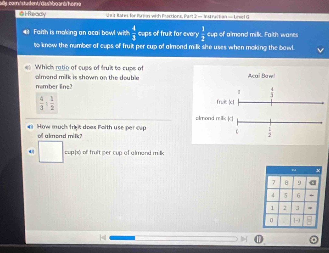 i-Ready Unit Rates for Ratios with Fractions, Part 2 — Instruction — Level G 
Faith is making an acai bowl with  4/3  cups of fruit for every  1/2  cup of almond milk. Faith wants 
to know the number of cups of fruit per cup of almond milk she uses when making the bowl. 
Which ratio of cups of fruit to cups of 
almond milk is shown on the double Acai Bowl 
number line? 
0  4/3 
 4/3 : 1/2 
fruit (c) 
almond milk (c) 
How much frêit does Faith use per cup 
0  1/2 
of almond milk? 
□ cup(s) of fruit per cup of almond milk