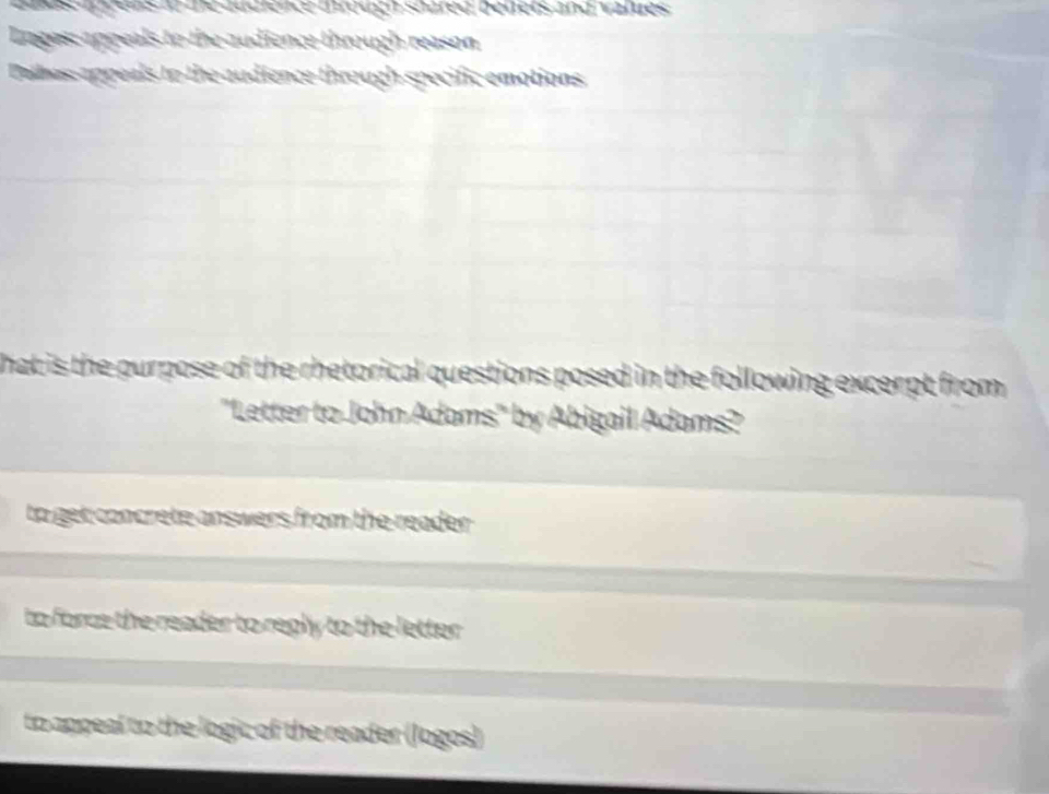 aaes anrens i de audience drouc soaréd benets and vatues 
Loges: appeals to the audience through reason
Palas appeals to the audience through specific emotions
hat is the purpose of the rhetorical questions posed in the following excerpt from 
"Letter to John Adams" by Abigail Adams?
to get concrete answers from the reader .
to force the reader to reply to the letter .
to appeal to the logic of the reader (Jogos)
