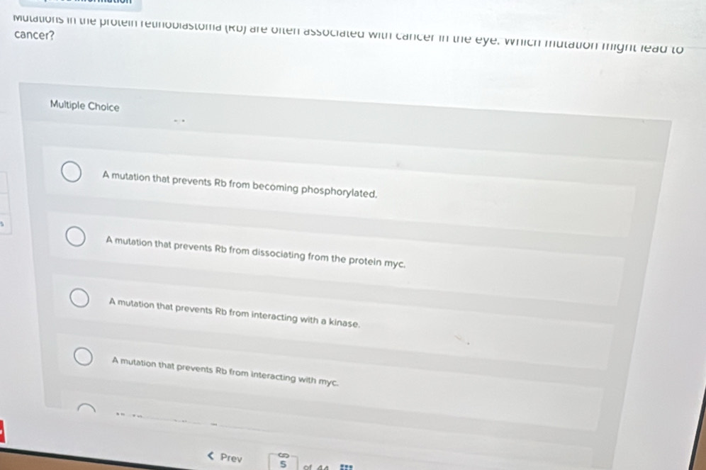 Mulations in the protein relinobiastoma (Rb) are often associated with cancer in the eye. Which mutation might lead to
cancer?
Multiple Choice
A mutation that prevents Rb from becoming phosphorylated.
A mutation that prevents Rb from dissociating from the protein myc.
A mutation that prevents Rb from interacting with a kinase.
A mutation that prevents Rb from interacting with myc.
Prev 5