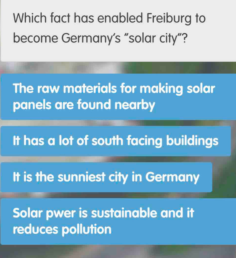 Which fact has enabled Freiburg to
become Germany’s “solar city”?
The raw materials for making solar
panels are found nearby
It has a lot of south facing buildings
It is the sunniest city in Germany
Solar pwer is sustainable and it
reduces pollution