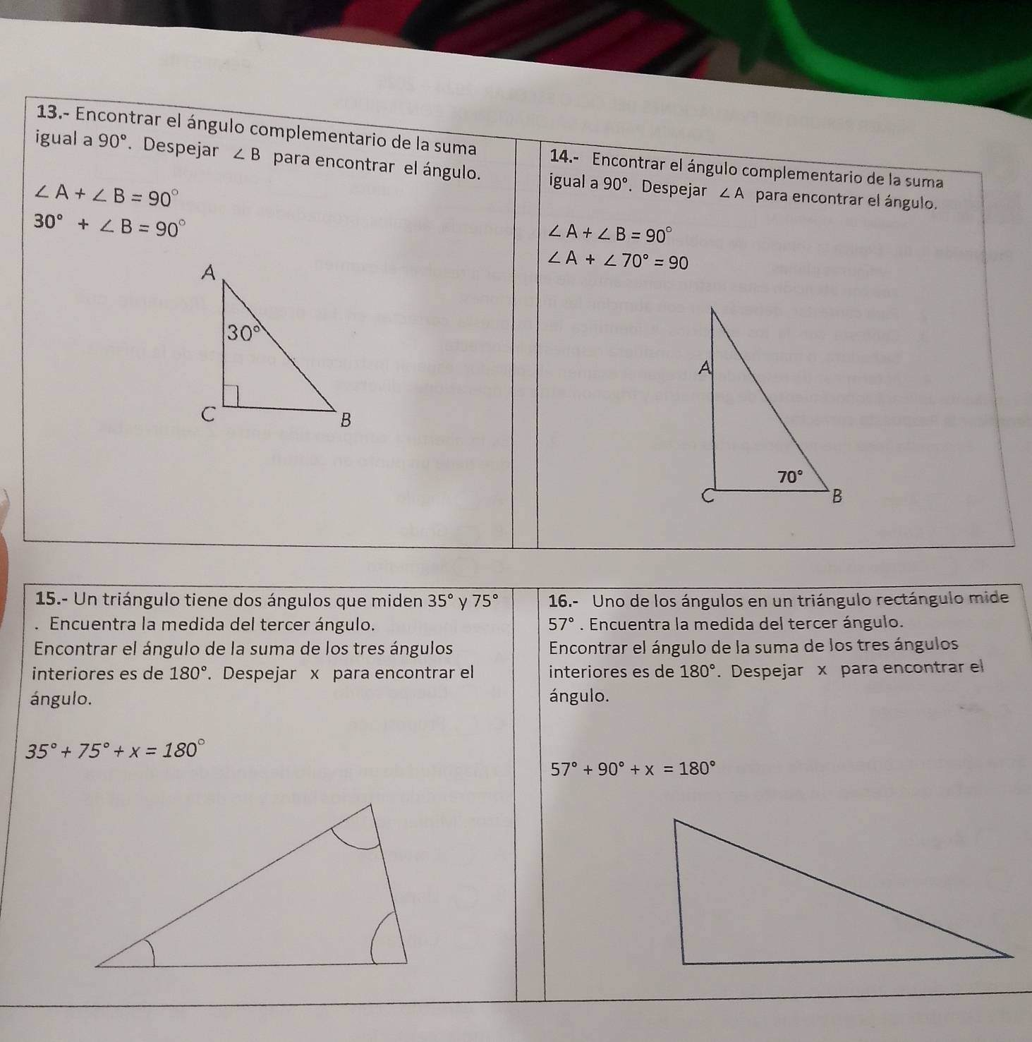 13.- Encontrar el ángulo complementario de la suma  14.- Encontrar el ángulo complementario de la suma
igual a 90°. Despejar ∠ B para encontrar el ángulo. igual a 90°. Despejar
∠ A+∠ B=90°
∠ A para encontrar el ángulo.
30°+∠ B=90°
∠ A+∠ B=90°
∠ A+∠ 70°=90
15.- Un triángulo tiene dos ángulos que miden 35° y 75° 16.- Uno de los ángulos en un triángulo rectángulo mide
Encuentra la medida del tercer ángulo. 57°. Encuentra la medida del tercer ángulo.
Encontrar el ángulo de la suma de los tres ángulos  Encontrar el ángulo de la suma de los tres ángulos
interiores es de 180°. Despejar x para encontrar el interiores es de 180°. Despejar x para encontrar el
ángulo. ángulo.
35°+75°+x=180°
57°+90°+x=180°