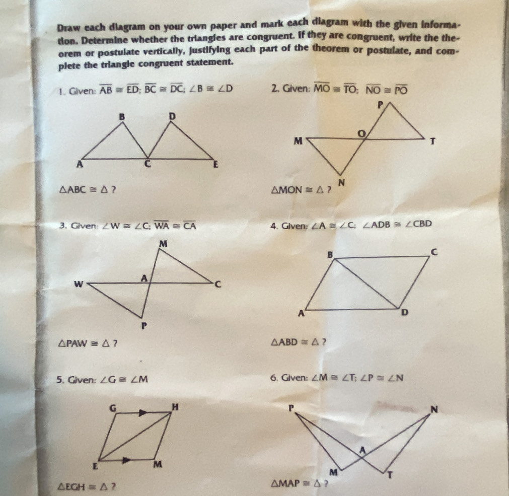 Draw each diagram on your own paper and mark each diagram with the given informa-
tion. Determine whether the triangles are congruent. If they are congruent, write the the-
orem or postulate vertically, justifying each part of the theorem or postulate, and com-
plete the triangle congruent statement.
1. Given: overline AB≌ overline ED;overline BC≌ overline DC;∠ B≌ ∠ D 2. Given: overline MO≌ overline TO;overline NO≌ overline PO
△ ABC≌ △ ?
3. Given ∠ W≌ ∠ C;overline WA≌ overline CA 4. Given: ∠ A≌ ∠ C;∠ ADB≌ ∠ CBD
△ PAW≌ △ ?
△ ABD≌ △ ?
5. Given: ∠ G≌ ∠ M 6. Given: ∠ M≌ ∠ T;∠ P≌ ∠ N
△ EGH≌ △ ?