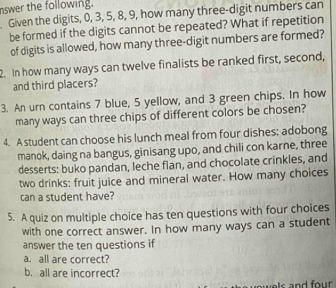 nswer the following. 
. Given the digits, 0, 3, 5, 8, 9, how many three-digit numbers can 
be formed if the digits cannot be repeated? What if repetition 
of digits is allowed, how many three-digit numbers are formed? 
2. In how many ways can twelve finalists be ranked first, second, 
and third placers? 
3. An urn contains 7 blue, 5 yellow, and 3 green chips. In how 
many ways can three chips of different colors be chosen? 
4. A student can choose his lunch meal from four dishes: adobong 
manok, daing na bangus, ginisang upo, and chili con karne, three 
desserts: buko pandan, leche flan, and chocolate crinkles, and 
two drinks: fruit juice and mineral water. How many choices 
can a student have? 
5. A quiz on multiple choice has ten questions with four choices 
with one correct answer. In how many ways can a student 
answer the ten questions if 
a. all are correct? 
b. all are incorrect? 
ow es and four .