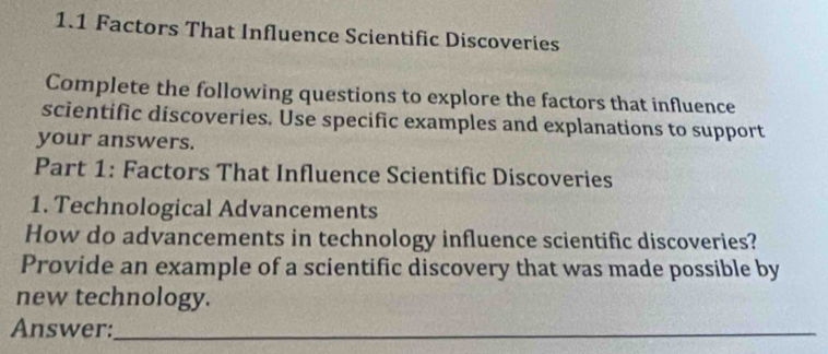 1.1 Factors That Influence Scientific Discoveries 
Complete the following questions to explore the factors that influence 
scientific discoveries. Use specific examples and explanations to support 
your answers. 
Part 1: Factors That Influence Scientific Discoveries 
1. Technological Advancements 
How do advancements in technology influence scientific discoveries? 
Provide an example of a scientific discovery that was made possible by 
new technology. 
Answer:_