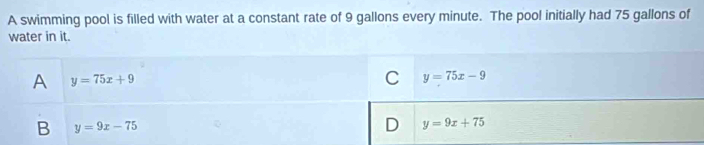 A swimming pool is filled with water at a constant rate of 9 gallons every minute. The pool initially had 75 gallons of
water in it.