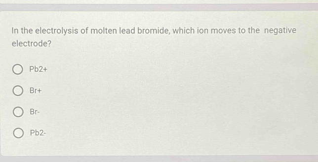 In the electrolysis of molten lead bromide, which ion moves to the negative
electrode?
Pb2+
Br+
Br-
Pb2-