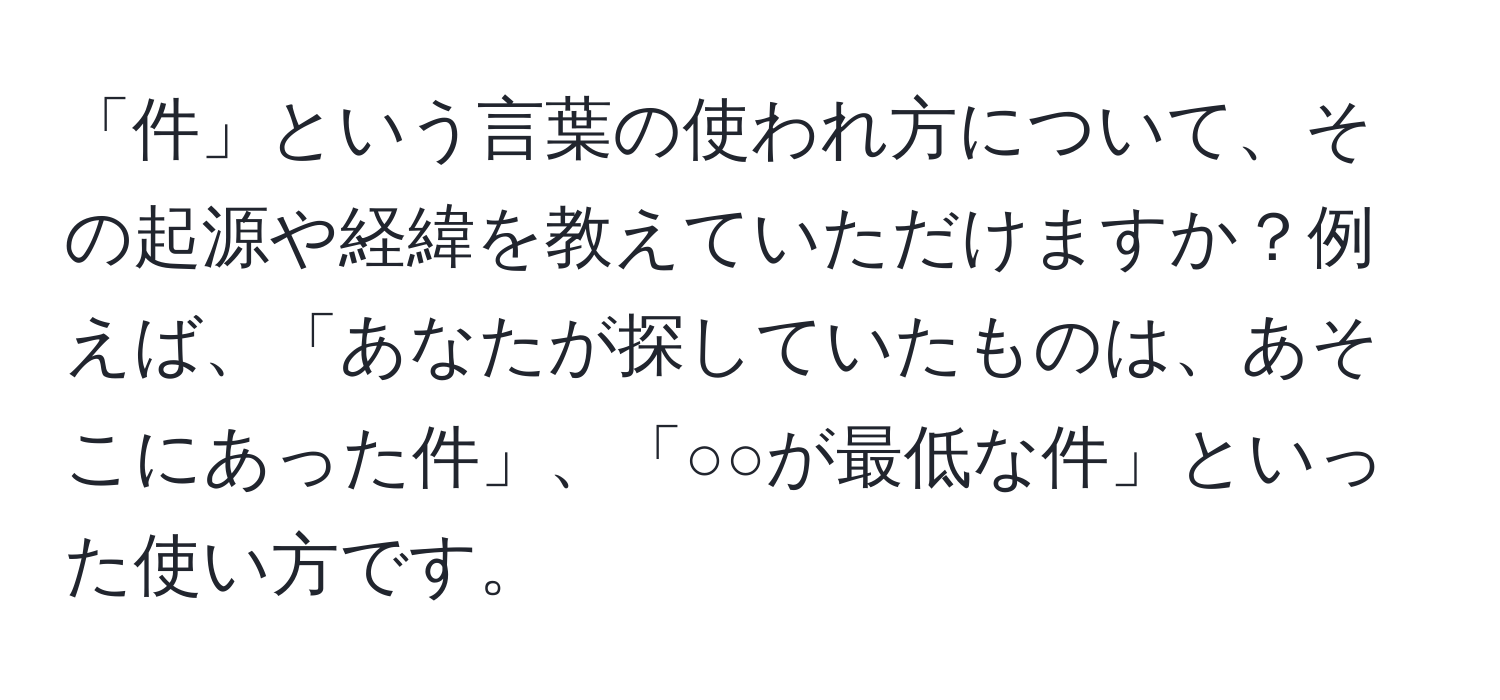 「件」という言葉の使われ方について、その起源や経緯を教えていただけますか？例えば、「あなたが探していたものは、あそこにあった件」、「○○が最低な件」といった使い方です。