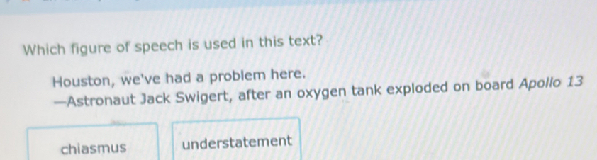 Which figure of speech is used in this text?
Houston, we've had a problem here.
—Astronaut Jack Swigert, after an oxygen tank exploded on board Apollo 13
chiasmus understatement