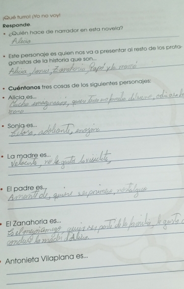 ¡Qué turro! ¡Yo no voy! 
Responde 
_ 
¿Quién hace de narrador en esta novela? 
Este personaje es quien nos va a presentar al resto de los prota- 
_ 
gonistas de la historia que son... 
Cuéntanos tres cosas de los siguientes personajes: 
Alicia es... 
_ 
_ 
Sonia es... 
_ 
La madre es... 
_ 
El padre es. 
_ 
El Zanahoria es... 
_ 
Antonieta Vilaplana es... 
_