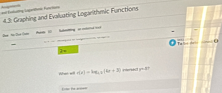 Assignments 
g and Exaluating Loganthmic Functions 
4.3: Graphing and Evaluating Logarithmic Functions 
Due No Due Cate Points 10 Submitting an external tool 
To be dete nined θ
2v 
When will c(x)=log _1/2(4x+3) intersect y=-5 ? 
Enter the answer