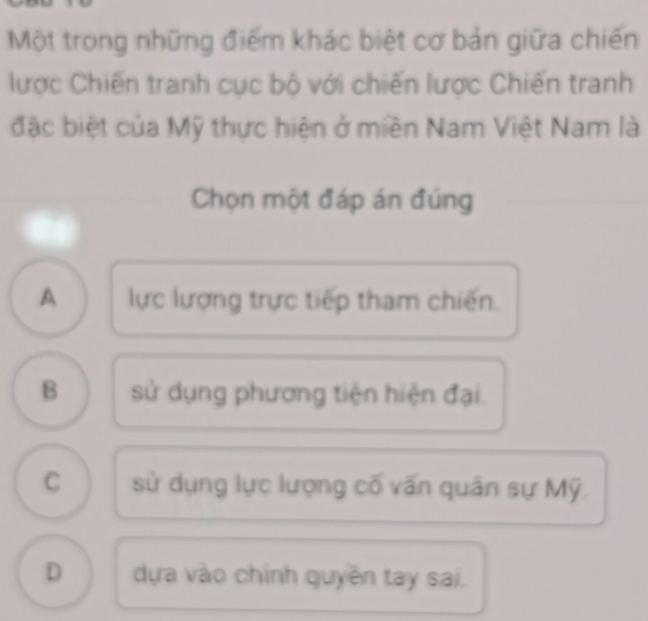 Một trong những điểm khác biệt cơ bản giữa chiến
lược Chiến tranh cục bộ với chiến lược Chiến tranh
đặc biệt của Mỹ thực hiện ở miền Nam Việt Nam là
Chọn một đáp án đúng
A lực lượng trực tiếp tham chiến.
B sử dụng phương tiện hiện đại.
C sử dụng lực lượng cố vấn quân sự Mỹ.
D dựa vào chính quyền tay sai.