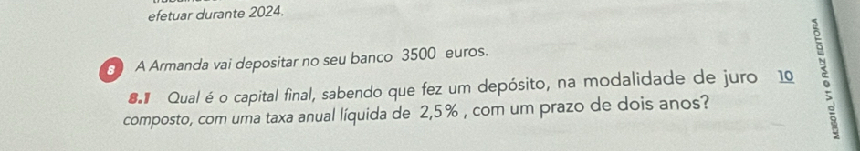 efetuar durante 2024. 
8 ) A Armanda vai depositar no seu banco 3500 euros. 
# Qual é o capital final, sabendo que fez um depósito, na modalidade de juro 10 5
composto, com uma taxa anual líquida de 2,5% , com um prazo de dois anos?