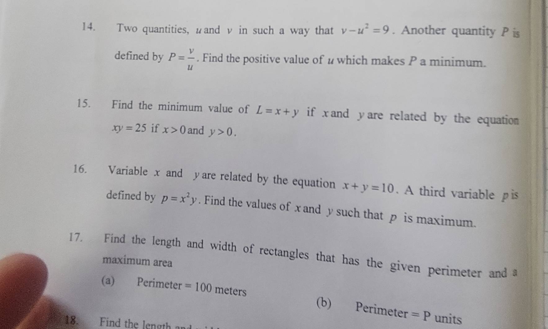 Two quantities, wand v in such a way that v-u^2=9. Another quantity P is 
defined by P= v/u . Find the positive value of u which makes P a minimum. 
15. Find the minimum value of L=x+y if x and y are related by the equation
xy=25 if x>0 and y>0. 
16. Variable x and yare related by the equation x+y=10. A third variable pis 
defined by p=x^2y. Find the values of x and y such that p is maximum. 
17. Find the length and width of rectangles that has the given perimeter and a 
maximum area 
(a) Perimeter =100 meters (b) Perimeter =P units 
18. Find the length