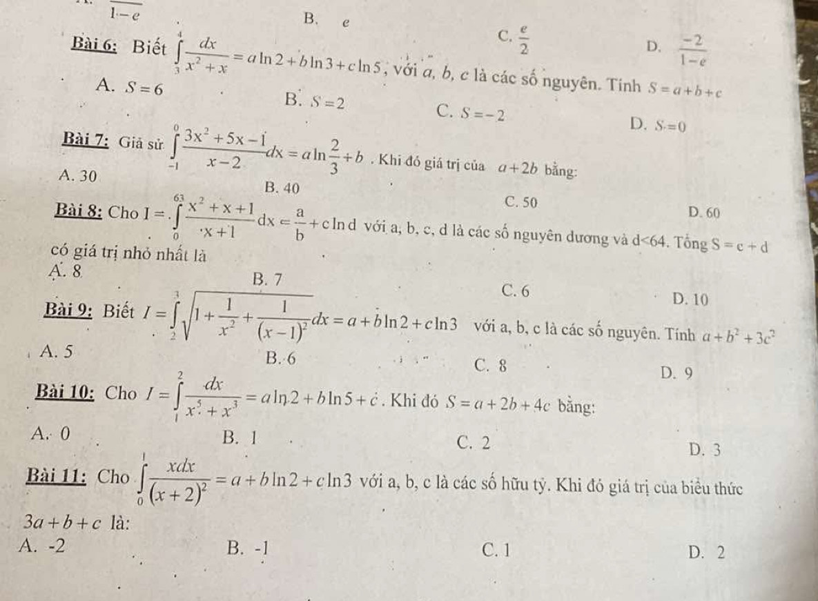 overline 1-e
B.  e  e/2 
C.
D.  (-2)/1-e 
Bài 6: Biết ∈tlimits _3^(4frac dx)x^2+x=aln 2+bln 3+cln 5 , với a, b, c là các số nguyên. Tính S=a+b+c
A. S=6 B. S=2 C. S=-2
D. S=0
Bài 7: Giả sử ∈tlimits _(-1)^0 (3x^2+5x-1)/x-2 dx=aln  2/3 +b. Khi đó giá trị của a+2b bằng:
A. 30 B. 40 C. 50
D. 60
Bài 8: Cho I=∈tlimits _0^((61)frac x^2)+x+1x+1dx= a/b +c In d với a, b, c, d là các số nguyên dương và d<64</tex> . Tổng S=c+d
có giá trị nhỏ nhất là
A. 8
B. 7 C. 6
D. 10
Bài 9: Biết I=∈tlimits _2^(1sqrt(1+frac 1)x^2)+frac 1(x-1)^2dx=a+bln 2+cln 3 với a, b, c là các số nguyên. Tính a+b^2+3c^2
A. 5 B. 6 C. 8
D. 9
Bài 10: Cho I=∈tlimits _1^(2frac dx)x^5+x^3=aln 2+bln 5+c. Khi đó S=a+2b+4c bằng:
A. 0 B. 1 C. 2
D. 3
Bài 11: Cho ∈tlimits _0^(1frac xdx)(x+2)^2=a+bln 2+cln 3 với a, b, c là các số hữu tỷ. Khi đó giá trị của biểu thức
3a+b+c là:
A. -2 B. -1 C. 1 D. 2