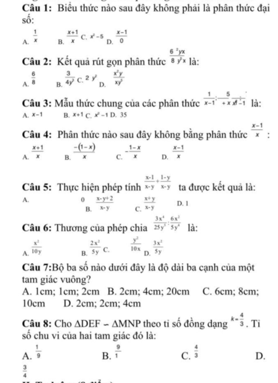 Biểu thức nào sau đây không phải là phân thức đại
số:
A.  1/x 
B.  (x+1)/x  C. x^2-5  (x-1)/0 
D.
Câu 2: Kết quả rút gọn phân thức  6^2yx/8y^5x  là:
A.  6/8 
B.  3/4y^3  C. 2y^2  x^2y/xy^5 
D.
Cầu 3: Mẫu thức chung của các phân thức  1/x-1 ;- 5/+x frac xf-1 là:
A. x-1 B. x+1 C. x^2-1D. 35
Câu 4: Phân thức nào sau đây không bằng phân thức  (x-1)/x  :
A.  (x+1)/x 
B.  (-(1-x))/x 
C. - (1-x)/x 
D.  (x-1)/x 
Câu 5: Thực hiện phép tính  (x-1)/x-y + (1-y)/x-y  ta được kết quả là:
A.
0  (x-y+2)/x-y  C.  (x+y)/x-y  D. 1
B.
Câu 6: Thương của phép chia  3x^4/25y^5 : 6x^2/5y^4  là:
A.  x^2/10y 
B.  2x^2/5y C.
 y^2/10x  □  3x^2/5y 
D.
Câu 7:Bhat Q ba số nào dưới đây là độ dài ba cạnh của một
tam giác vuông?
A. 1cm; 1cm; 2cm B. 2cm; 4cm; 20cm C. 6cm; 8cm;
10cm D. 2cm; 2cm; 4cm
Câu 8: Cho △ DEF-△ MNP theo ti số đồng dạng k= 4/3 . Ti
số chu vi của hai tam giác đó là:
A.  1/9 
B.  9/1   4/3 
C.
D.
 3/4 