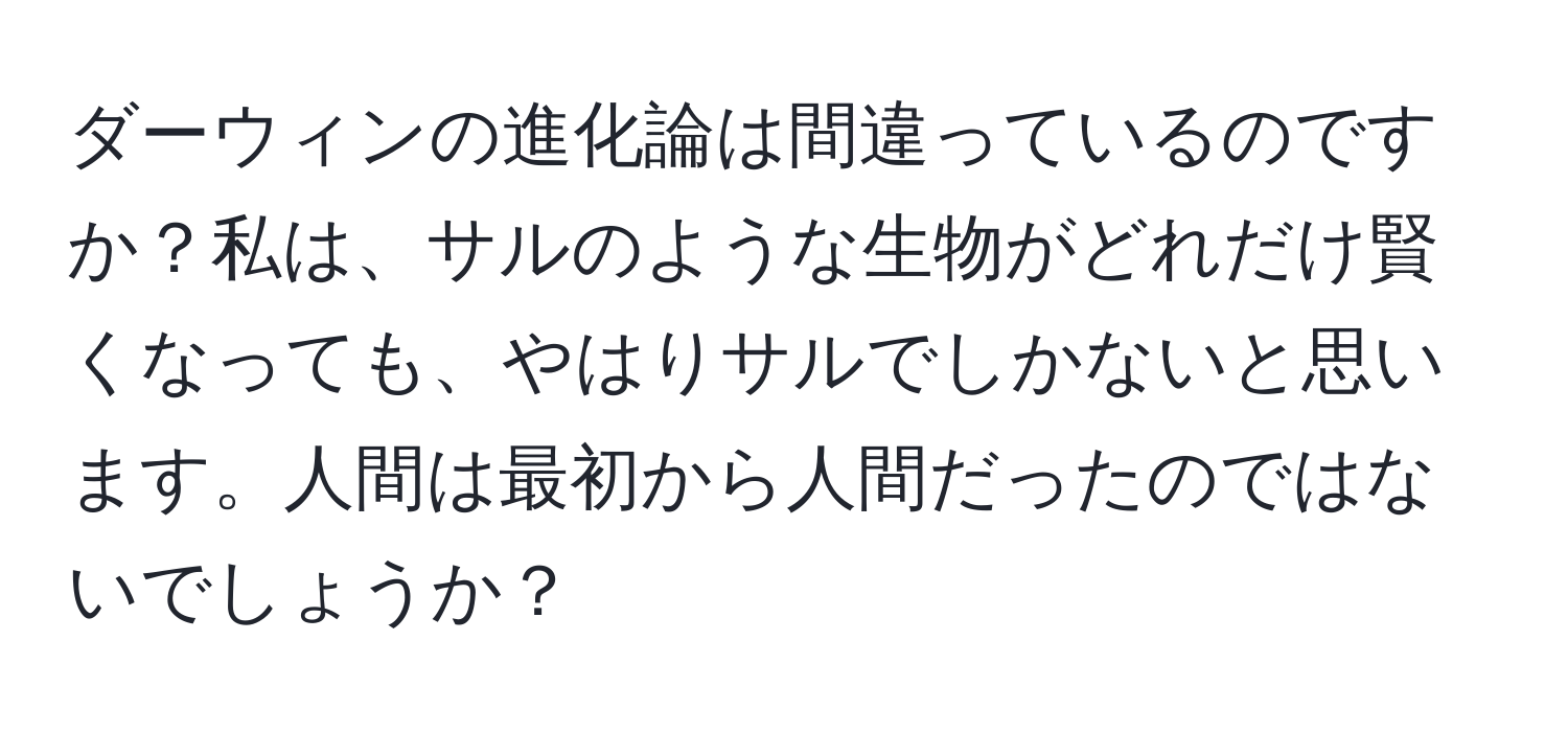 ダーウィンの進化論は間違っているのですか？私は、サルのような生物がどれだけ賢くなっても、やはりサルでしかないと思います。人間は最初から人間だったのではないでしょうか？