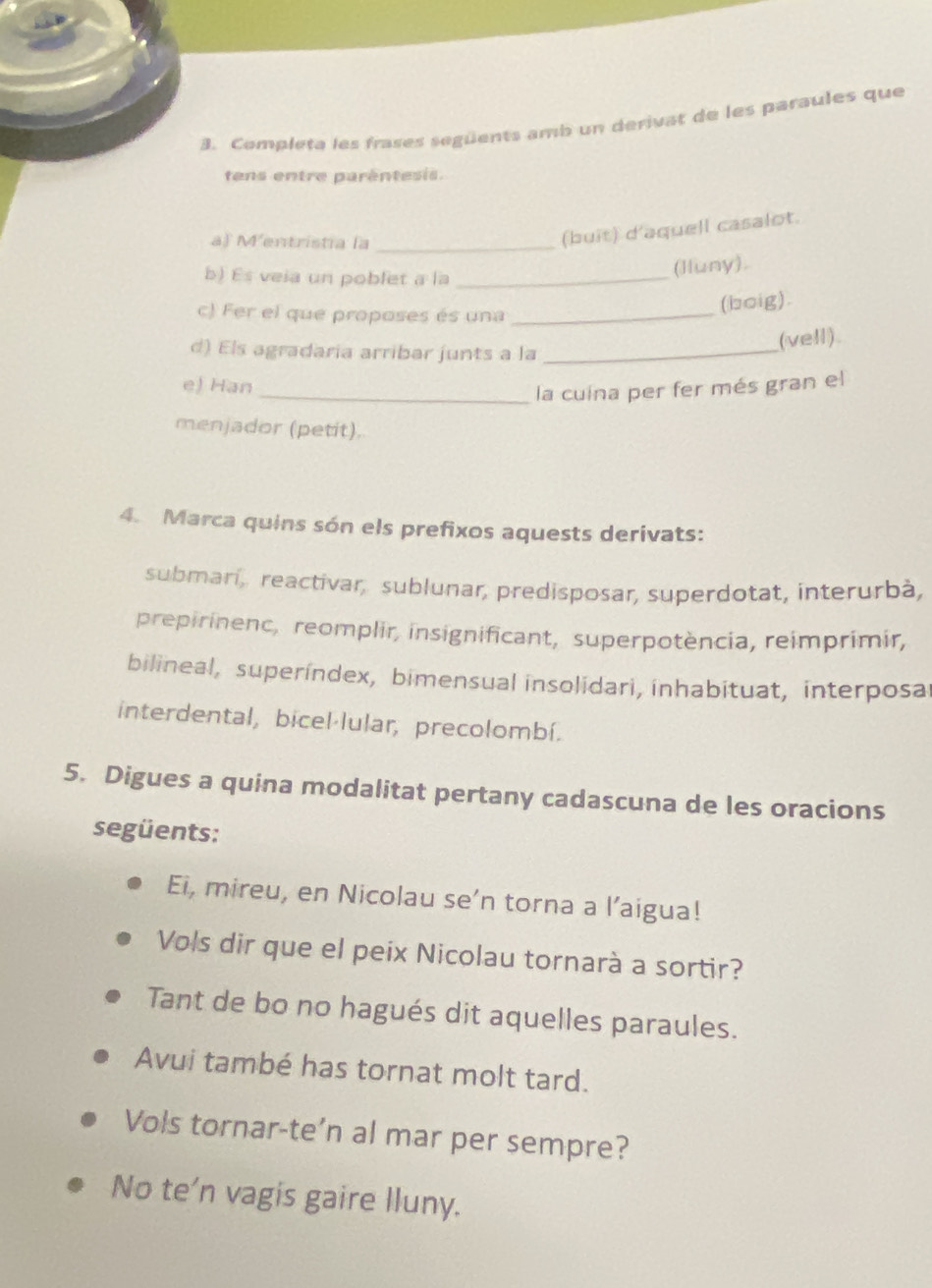 Completa les frases següents amb un derivat de les paraules que 
tens entre parêntesis. 
af Mentristia la_ 
(buit) d'aquell casalot. 
b) Es veia un poblet a la_ 
(lluny). 
c) Fer el que proposes és una_ 
(boig). 
(vell) 
d) Els agradaria arribar junts a la_ 
e) Han 
_la cuína per fer més gran el 
menjador (petit). 
4. Marca quins són els prefixos aquests derivats: 
submari, reactivar, sublunar, predisposar, superdotat, interurbà, 
prepirinenc, reomplir, insignificant, superpotència, reimprimir, 
bilineal, superindex, bimensual insolidari, inhabituat, interposal 
interdental, bicel·lular, precolombí. 
5. Digues a quina modalitat pertany cadascuna de les oracions 
següents: 
Ei, mireu, en Nicolau se’n torna a l’aigua! 
Vols dir que el peix Nicolau tornarà a sortir? 
Tant de bo no hagués dit aquelles paraules. 
Avui també has tornat molt tard. 
Vols tornar-te’n al mar per sempre? 
No te'n vagis gaire lluny.