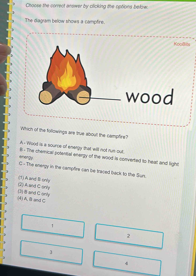 Choose the correct answer by clicking the options below.
The diagram below shows a campfire.
Which of the followings are true about the campfire?
A - Wood is a source of energy that will not run out.
B - The chemical potential energy of the wood is converted to heat and light
energy.
C - The energy in the campfire can be traced back to the Sun.
(1) A and B only
(2) A and C only
(3) B and C only
(4) A, B and C
1
2
)
3
)
4