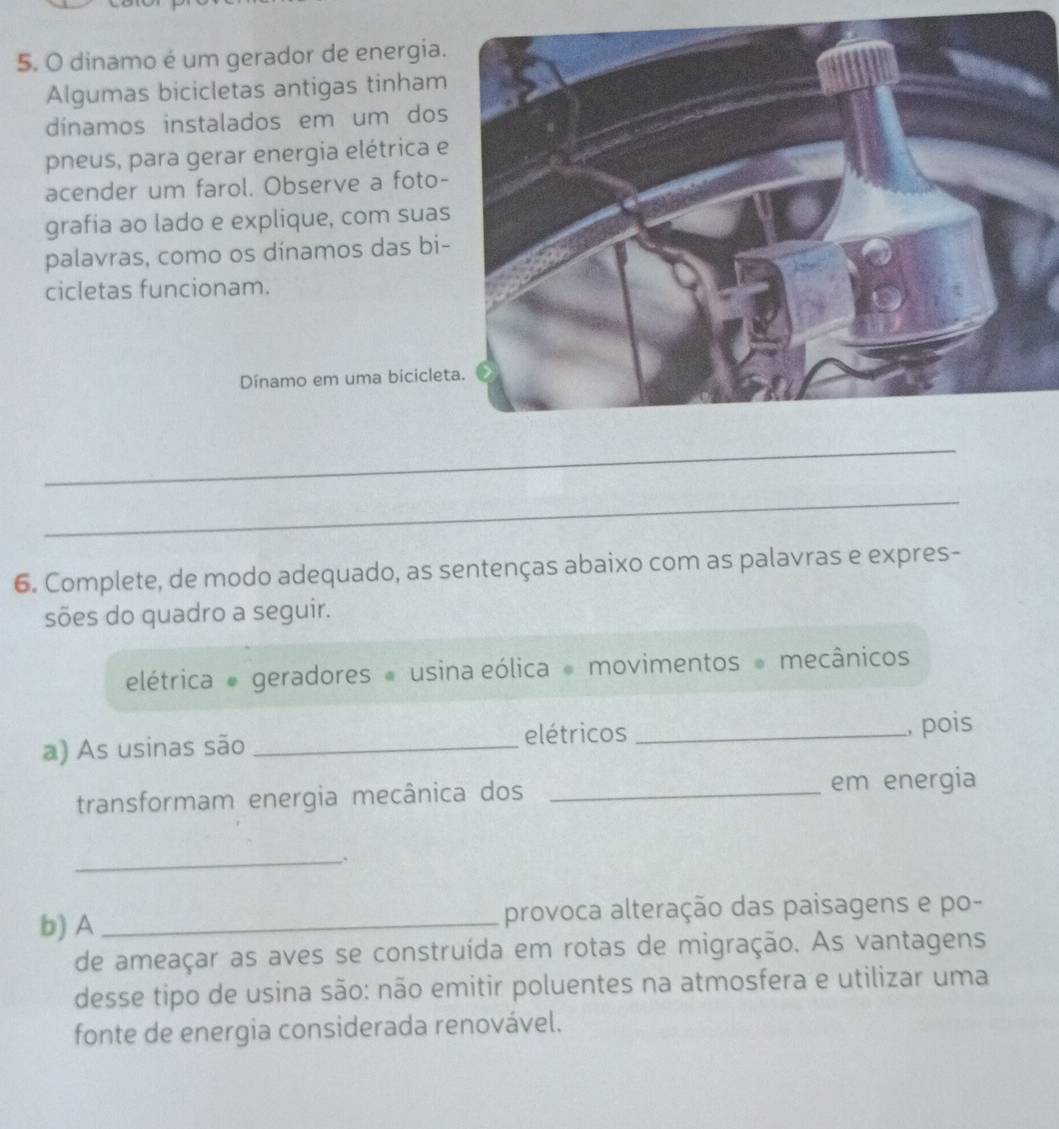 dinamo é um gerador de energia. 
Algumas bicicletas antigas tinham 
dínamos instalados em um dos 
pneus, para gerar energia elétrica e 
acender um farol. Observe a foto- 
grafia ao lado e explique, com suas 
palavras, como os dínamos das bi- 
cicletas funcionam. 
Dínamo em uma biciclet 
_ 
_ 
6. Complete, de modo adequado, as sentenças abaixo com as palavras e expres- 
sões do quadro a seguir. 
elétrica geradores usina eólica movimentos mecânicos 
a) As usinas são _elétricos _, pois 
transformam energia mecânica dos _em energia 
_. 
b) A_ provoca alteração das paisagens e po- 
de ameaçar as aves se construída em rotas de migração. As vantagens 
desse tipo de usina são: não emitir poluentes na atmosfera e utilizar uma 
fonte de energia considerada renovável.