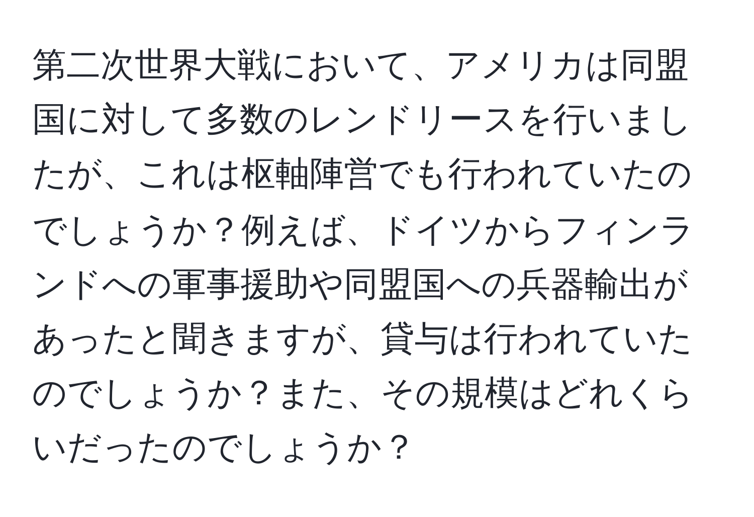 第二次世界大戦において、アメリカは同盟国に対して多数のレンドリースを行いましたが、これは枢軸陣営でも行われていたのでしょうか？例えば、ドイツからフィンランドへの軍事援助や同盟国への兵器輸出があったと聞きますが、貸与は行われていたのでしょうか？また、その規模はどれくらいだったのでしょうか？