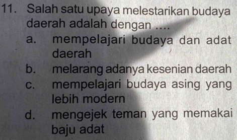 Salah satu upaya melestarikan budaya
daerah adalah dengan ....
a. mempelajari budaya dan adat
daerah
b. melarang adanya kesenian daerah
c. mempelajari budaya asing yang
lebih modern
d. mengejek teman yang memakai
baju adat