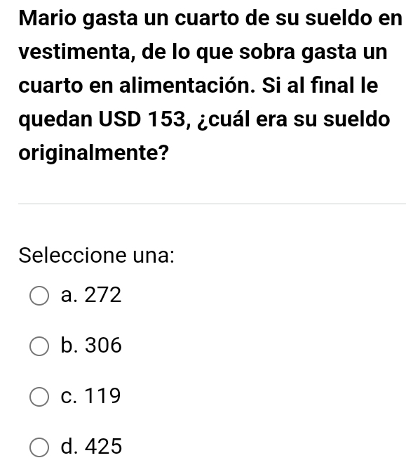 Mario gasta un cuarto de su sueldo en
vestimenta, de lo que sobra gasta un
cuarto en alimentación. Si al final le
quedan USD 153, ¿cuál era su sueldo
originalmente?
Seleccione una:
a. 272
b. 306
c. 119
d. 425