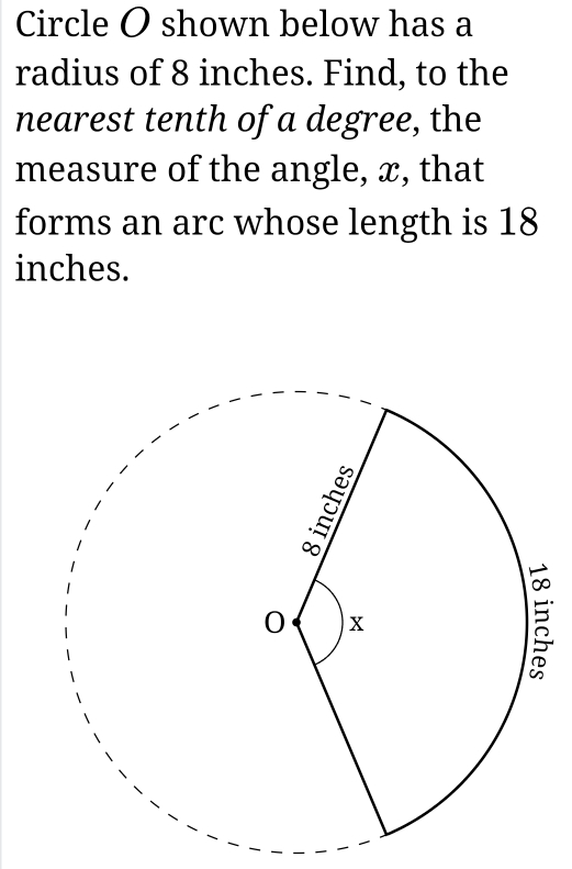 Circle O shown below has a 
radius of 8 inches. Find, to the 
nearest tenth of a degree, the 
measure of the angle, x, that 
forms an arc whose length is 18
inches.