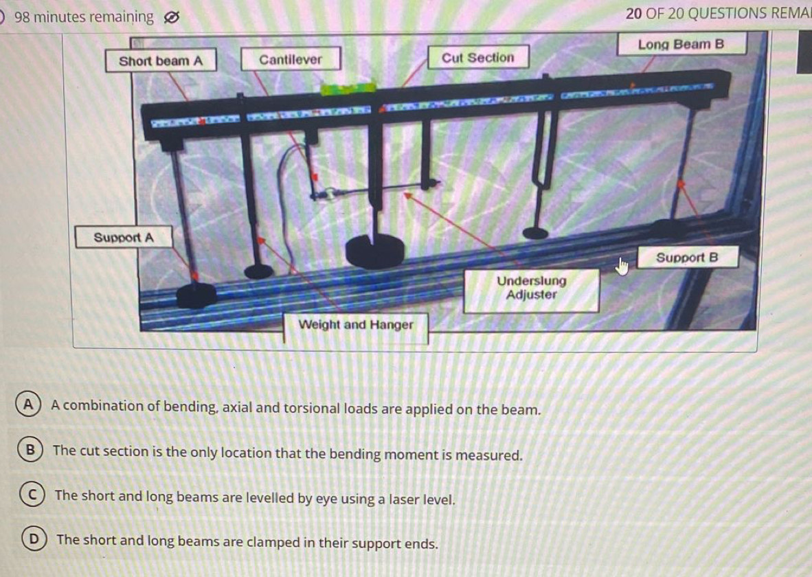 minutes remaining 20 OF 20 QUESTIONS REMA
A )A combination of bending, axial and torsional loads are applied on the beam.
B) The cut section is the only location that the bending moment is measured.
C) The short and long beams are levelled by eye using a laser level.
D) The short and long beams are clamped in their support ends.