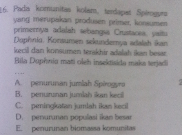 Pada komunitas kolam, terdapat Spirogyro
yang merupakan produsen primer, konsumen
primernya adalah sebangsa Crustacea, yaitu
Daphniq. Konsumen sekundemya adalah ikan
kecil dan konsumen terakhir adalah ikan besar.
Bila Daphnia mati oleh insektisida maka terjadi
, . .
A. penurunan jumlah Spirogyra
B. penurunan jumlah ikan kecil
C. peningkatan jumlah ikan kecil
D. penurunan populasi ikan besar
E. penurunan biomassa komunitas