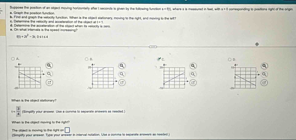 Suppose the position of an object moving horizontally after t seconds is given by the following function s=f(t) , where s is measured in feet, with s>0 corresponding to positions right of the origin 
a. Graph the position function 
b. Find and graph the velocity function. When is the object stationary, moving to the right, and moving to the left? 
c. Determine the velocity and acceleration of the object a t=1
d. Determine the acceleration of the object when its velocity is zero. 
e. On what intervals is the speed increasing?
f(t)=2t^2-3t; 0 t≤ 4
B. 
A 'c. D.
20
20
10
t
L
z

-10 - -20
-10
When is the object stationary?
t= 3/4  (Simplify your answer. Use a comma to separate answers as needed.) 
When is the object moving to the right? 
The object is moving to the right on □ 
(Simplify your answer. Type your answer in interval notation. Use a comma to separate answers as needed.)