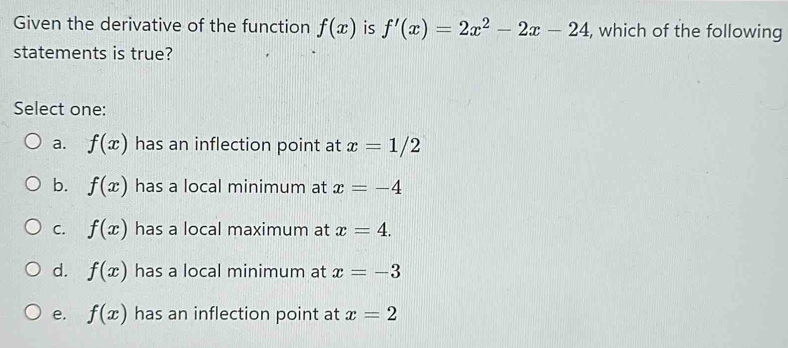 Given the derivative of the function f(x) is f'(x)=2x^2-2x-24 , which of the following
statements is true?
Select one:
a. f(x) has an inflection point at x=1/2
b. f(x) has a local minimum at x=-4
C. f(x) has a local maximum at x=4.
d. f(x) has a local minimum at x=-3
e. f(x) has an inflection point at x=2