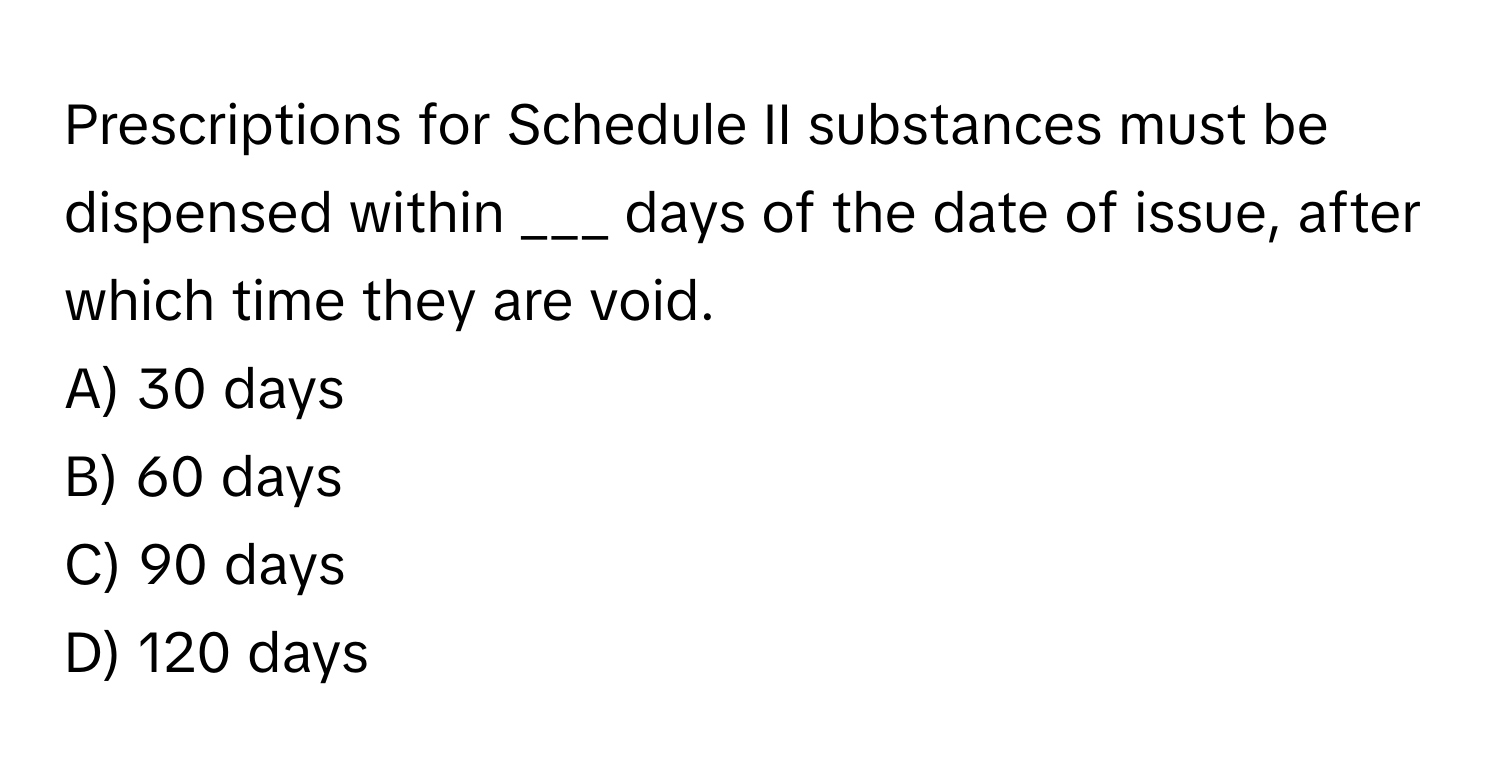 Prescriptions for Schedule II substances must be dispensed within ___ days of the date of issue, after which time they are void.

A) 30 days
B) 60 days
C) 90 days
D) 120 days