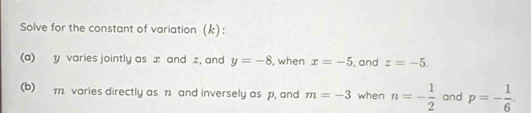 Solve for the constant of variation (k): 
(a) y varies jointly as x and z, and y=-8 , when x=-5 , and z=-5. 
(b) m varies directly as n and inversely as p, and m=-3 when n=- 1/2  and p=- 1/6 .