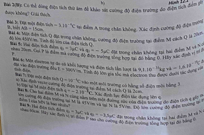 Hình 12.1
Bài 2(B): Có thể dùng điện tích thử âm để khảo sát cường độ điện trường do điện tích điểm gây
được không? Giải thích.
Bài 3: Đặt một điện tích -3.10^(-6)C tại điểm A trong chân không, Xác định cường độ điện trường
B, biết AB=15cm.
Bài 4: Một điện tích Q đặt trong chân không, cường độ điện trường tại điểm M cách Q là 20cm,
độ lớn 450V/m. Tính độ lớn của điện tích Q.
Bài 5: Hai điện tích điểm q_1=3mu C và q_2=-5mu C đặt trong chân không tại hai điểm M và Nơ
nhau 20cm. Gọi P là điểm mà cường đô
P.
g tổng hợp tại đó bằng 0. Hãy xác định vị trí đi
Bài 6: Một electron tự do có khối lượng và điện tích lần lượt là 9,1.10^(-31)kgva-1,6.10^(-19)C
đặt vào điện trường đều E=300V/m Tính độ lớn gia tốc mà electron thu được dưới tác dụng của
tĩnh điện,
Bài 7: Đặt một điện tích Q=10^(-6)C vào một môi trường có hằng số điện môi bằng 3,
a) Xác định vectơ cường độ điện trường tại điểm M cách Q là 2cm.
b) Đặt tại M một điện tích q=-2.10^(-8)C Xác định lực điện tác dụng lên q.
Bài 8: Cho hai điểm M và
mên một đường sức của điện trường do điện tích q gây ra
lớn cường độ điện trường tại M là 45V/m và tại N là 5V/m. Độ lớn cường độ điện trường tại t
điểm I của MN là bao nhiêu?
Bài 9: Hai điện tích diểm q_1=3mu C và q_2=-3,5mu C đặt trong chân không tại hai điểm M  và N 
nhau 60cm. Hãy xác định vị trí điểm P
g độ điện trường tổng hợp tại đó bằng 0