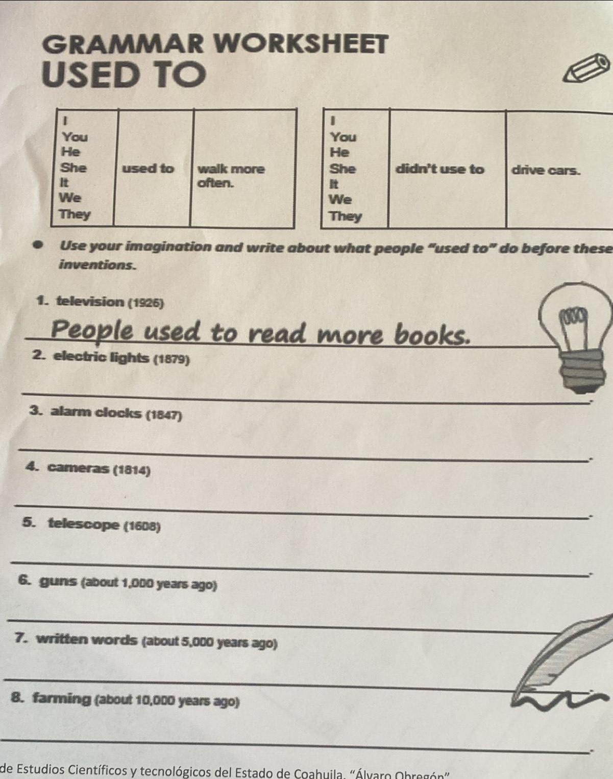 GRAMMAR WORKSHEET 
USED TO 
1 
You 
He 
She didn't use to drive cars. 
We 
They 
Use your imagination and write about what people “used to” do before these 
inventions. 
1. television (1926) 
_ 
_ 
_to read more books. 
2. electric lights (1879) 
_ 
3. alarm clocks (1847) 
_ 
. 
4. cameras (1814) 
_ 
. 
5. telescope (1608) 
_ 
6. guns (about 1,000 years ago) 
_ 
_ 
7. written words (about 5,000 years ago) 
_ 
_ 
8. farming (about 10,000 years ago) 
_ 
. 
de Estudios Científicos y tecnológicos del Estado de Coahuila. "Álvaro Obregón"