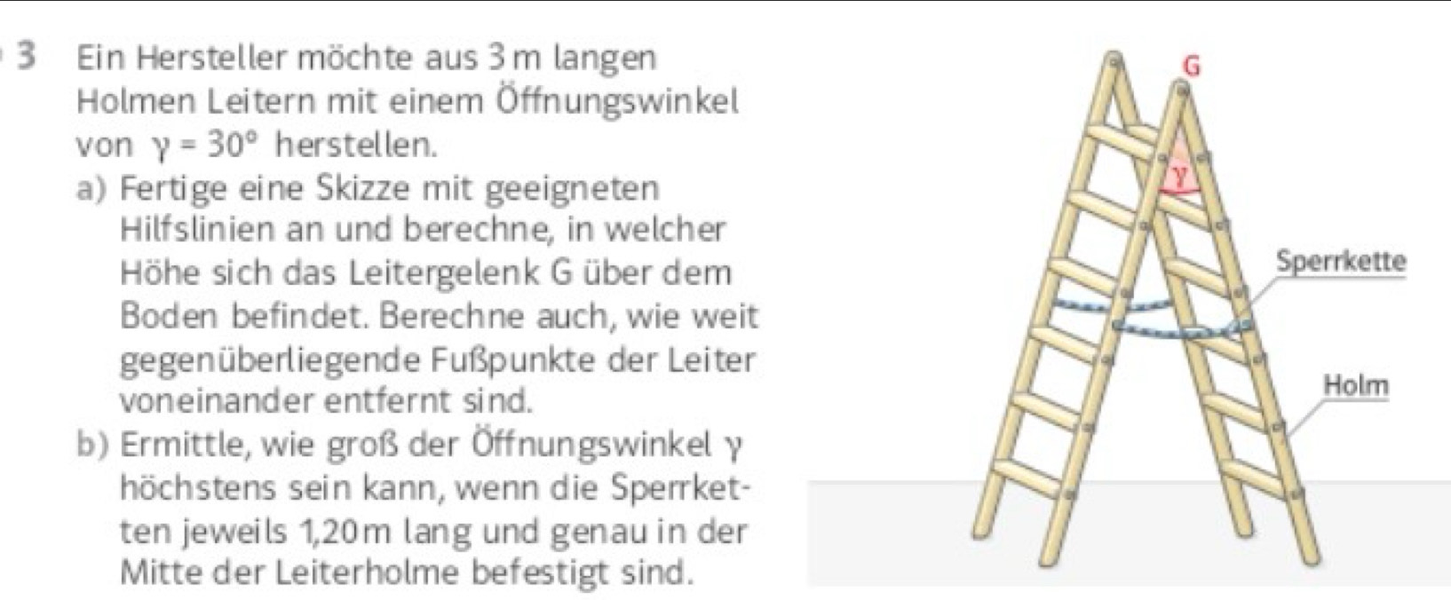 Ein Hersteller möchte aus 3 m langen 
Holmen Leitern mit einem Öffnungswinkel 
von gamma =30° herstellen. 
a) Fertige eine Skizze mit geeigneten 
Hilfslinien an und berechne, in welcher 
Höhe sich das Leitergelenk G über dem 
Boden befindet. Berechne auch, wie weit 
gegenüberliegende Fußpunkte der Leiter 
voneinander entfernt sind. 
b) Ermittle, wie groß der Öffnungswinkel γ 
höchstens sein kann, wenn die Sperrket- 
ten jeweils 1,20m lang und genau in der 
Mitte der Leiterholme befestigt sind.