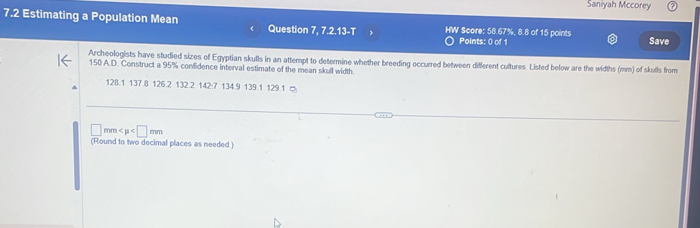 Saniyah Mccorey 
7.2 Estimating a Population Mean W Score: 58.67%, 8.8 of 15 points 
Question 7, 7.2.13-T Points: 0 of 1 
Save 
Archeologists have studied sizes of Egyptian skulls in an attempt to determine whether breeding occurred between different cultures. Listed below are the widths (mm) of skulls from
150 A.D. Construct a 95% confidence interval estimate of the mean skull width.
128.1 137.8 126.2 132.2 142:7 134.9 139.1 129.1 □ 
| mm
(Round to two decimal places as needed.)