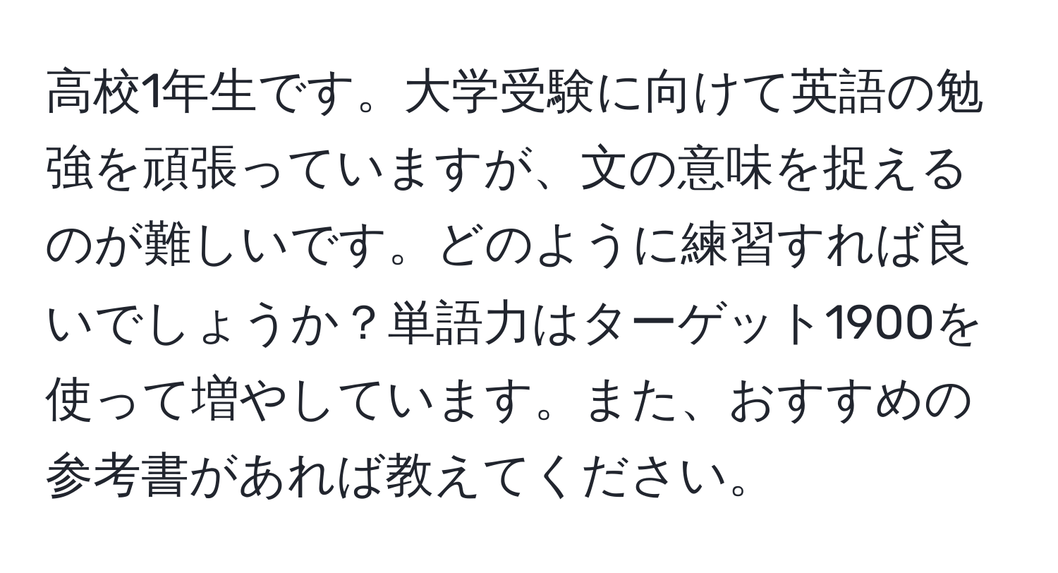 高校1年生です。大学受験に向けて英語の勉強を頑張っていますが、文の意味を捉えるのが難しいです。どのように練習すれば良いでしょうか？単語力はターゲット1900を使って増やしています。また、おすすめの参考書があれば教えてください。