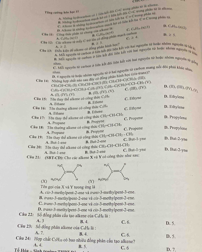 Tăng cường hóa học 11 C=C trong phần từ là alkene.
A. Những hydrocarbon có 1 liên kết đôi
B. Những hydrocarbon mạch bờ có 1 liên kết đôi C=C trong phân từ là alkene.
C. Alkene là những hydrocarbon có liên kết ba C=C trong phân tử.
D. Alkene là những hydrocarbon mạch hở có liên kết ba C=C trong phân tử
Câu 11: Công thức phân tử chung của alkene là: C. C_nH_2n (n≥ 3) D. C_nH_2n(n≥ 2)
B.
A. C_6H_3 (n≥ 1) C. ≥ 4. D. ≥ 5.
Câu 12: Cá Cấy C trở lên có đồng phân mạch carbon C_nH_2n(n≥ 4)
A. ≥ 2.
Câu 13: Điều kiện để alkene có đồng phân hình học? B. ≥ 3.
A. Mỗi nguyên tử carbon ở liên kết đội liên kết với hai nguyên tứ hoặc nhóm nguyên tử bắt kì
B. Mỗi nguyên tử carbon ở liên kết đôi liên kết với hai nguyên tử hoặc nhôm nguyên từ khảc
nhau.
C. Mỗi nguyên tử carbon ở liên kết đôi liên kết với hai nguyên tử hoặc nhóm nguyên tứ giống
nhau.
D. 4 nguyên tử hoặc nhóm nguyên tử ở hai nguyên tử carbon mang nối đôi phái khác nhau
Câu 14: Những hơn chát nan thứ đây có động phần hình học (cis-trans)?
CH_3CH=CH_2(I);CH_3CH=CHCl(II);CH_3CH=C(CH_3)_2(III);
C_2H_5-C(CH_3)=C(CH_3)-C_2H_5(IV);C_2H_5-C(CH_3)=CCl-CH_3(V). ID,(IV),(V)
C.
A (I),(IV),(V). B. (II),(IV),(V). (III),(IV). D. (II), (I
Câu 15: Tên thay thể alkene có công thức C_2H_4 C. Ethyne D. Ethylene
A. Ethane B. Ethene
Câu 16: Tên thường alkene có công thức C_2H_4 C. Ethyne
D. Ethylene
A. Ethane B. Ethene
Câu 17: Tên thay thể alkene có công thức CH_2=CH-CH
A. Propane B. Propyne C. Propene D. Propylene
Câu 18: Tên thường alkene có công thức CH_2=CH-CH_3 C. Propene D. Propylene
A. Propane B. Propyne
Câu 19: Tên thay thế alkene có công thức CH_2=CH-CH_2-CH_3 C. But-1-yne D. But-2-yne
A. But-1-ene B. But-2-ene
Câu 20: Tên thay thể alkene có công thức CH_3-CH=CH-CH_3
A. But-1-ene B. But-2-ene C. But-1-yne D. But-2-yne
Câu 21: (SBT-CD): Cho các alkene X và Y có công thức như sau:
 
(X) (Y)
Tên gọi của X và Y tưong ứng là
A. cis-3-methylpent-2-ene và trans-3-methylpent-3-ene.
B. trans-3-methylpent-2-ene và cis-3-methylpent-2-ene.
C. trans-3-methylpent-3-ene và cis-3-methylpent-3-ene.
D. trans-3-methylpent-3-ene và cis-3-methylpent-2-ene.
Câu 22: Số đồng phân cầu tạo alkene của C_4H_8 là :
A. 3 B. 4. C. 6. D. 5.
Câu 23: Số đồng phân alkene của C₄H₈ là :
A. 7.
B. 4. C. 6. D. 5.
Câu 24: Hợp chất C_5H_10 có bao nhiêu đồng phân cầu tạo alkene?
A. 4. B. 5. D. 7.
Tổ Hóa - Sinh trư C. 6