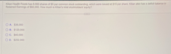 Kilian Health Foods has 8,000 shares of $5 par common stock outstanding, which were issued at $15 per share. Kilian also hes a deficit baterice in
Retained Earnings of $82,000. How much is Kilian's total stockholders' equity?
A. $38,000
B. S120,000
C. $40,000
D. $202,000