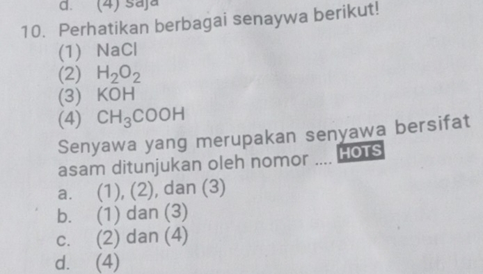 (4) saja
10. Perhatikan berbagai senaywa berikut!
(1) NaCl
(2) H_2O_2
(3) KOH
(4) CH_3COOH
Senyawa yang merupakan senyawa bersifat
asam ditunjukan oleh nomor .... Hots
a. (1), (2), dan (3)
b. (1) dan (3)
c. (2) dan (4)
d. (4)