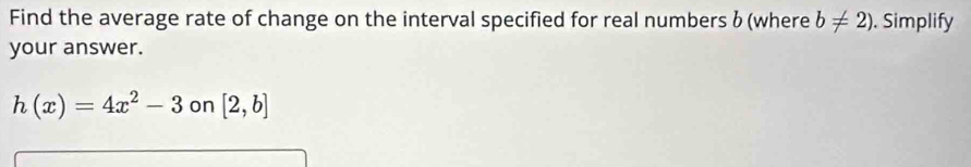 Find the average rate of change on the interval specified for real numbers b (where b!= 2). Simplify 
your answer.
h(x)=4x^2-3 on [2,b]