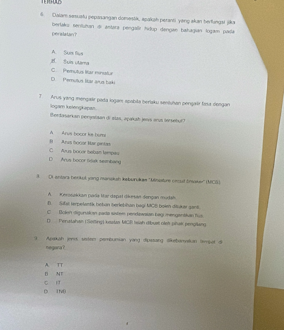 Dalam sesualu pepasangan domestik, apakah peranti yang akan berfungsi jika
berlaku sentuhan di antara pengalir hidup dengan bahagian logam pada
peralatan?
A. Suis fius
B. Suis utama
C Pemutus lilar minialur
D. Pemutus litar arus baki
7 Arus yang mengalir pada logam apabila berlaku sentuhan pengalir fasa dengan
logam kelengkapan.
Berdasarkan penyataan di alas, apakah jenis arus lersebut?
A Arus bocor ke bumi
B Arus bocor litar pintas
C Arus bocor beban lampau
D Arus bocor tidak sembang
8. Di antara berikul yang manakah keburukan 'Miniature circuit breaker” (MCB)
A. Kerosakkan pada litar dapat dikesan dengan mudah
B. Sifat terpelantik beban berlebihan bagi MCB boleh ditukar ganti
C Boleh digunakan pada sistem pendawaian bagi mengantikan fius.
D Penatahan (Setting) keatas MCB telah dibuat oleh pihak pengilang.
9. Apakah jenis sistem pembumian yang dipasang dikebanyakan lempat di
negara?
A TT
B NT
C IT
D. TNB