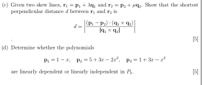 Given two skew lines, r_1=p_1+lambda q_1 and r_2=p_2+mu q_2. Show that the shortest 
perpendicular distance a between r_1 and r_2 is
d=|frac (p_1-p_2)· (q_1* q_2)|q_1* q_2||
[5] 
(d) Determine whether the polynomials
p_1=1-x, p_2=5+3x-2x^2, p_3=1+3x-x^2
are linearly dependent or linearly independent in P_2. [5]