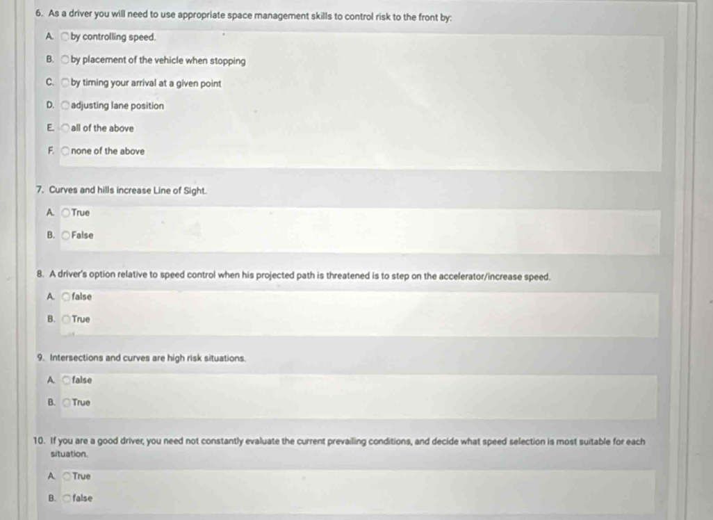 As a driver you will need to use appropriate space management skills to control risk to the front by:
A. by controlling speed.
B. ○ by placement of the vehicle when stopping
C. ○ by timing your arrival at a given point
D. ○ adjusting lane position
E ○ all of the above
F. ○ none of the above
7. Curves and hills increase Line of Sight.
A. ○True
B. ○False
8. A driver's option relative to speed control when his projected path is threatened is to step on the accelerator/increase speed.
A. ○false
B. ○True
9. Intersections and curves are high risk situations.
A. ○ false
B. True
10. If you are a good driver, you need not constantly evaluate the current prevailing conditions, and decide what speed selection is most suitable for each
situation.
A. ○True
B. ○false