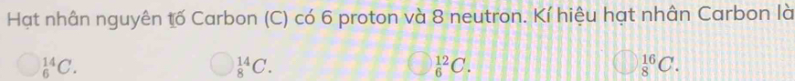 Hạt nhân nguyên tố Carbon (C) có 6 proton và 8 neutron. Kí hiệu hạt nhân Carbon là
_6^(14)C.
_8^(14)C.
_6^(12)C.
_8^(16)C.