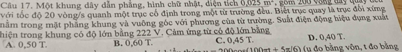 Một khung dây dẫn phẳng, hình chữ nhật, diện tích 0.025m^2
với tốc độ 20 vòng/s quanh một trục cố định trong một từ trường đều. Biết trục quay là trục đối xứng
trhằm trong mặt phăng khung và vuông góc với phương của từ trường. Suất điện động hiệu dụng xuất
thiện trong khung có độ lớn bằng 222 V. Cảm ứng từ có độ lớn bằng
A. 0,50 T. B. 0,60 T. C. 0,45 T. D. 0,40 T.
200 circ (100π t+5π /6) (u đo bằng vôn, t đo bằng