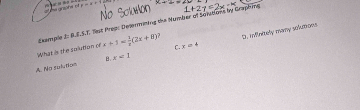 What is the x -va y=x+1 and
of the graphs of
Example 2:1 B.E.S.T. Test Prep: Determining the Number of Solutions by Graphing
What is the solution of x+1= 1/2 (2x+8) ?
D. Infinitely many solutions
B.
A. No solution x=1 C. x=4