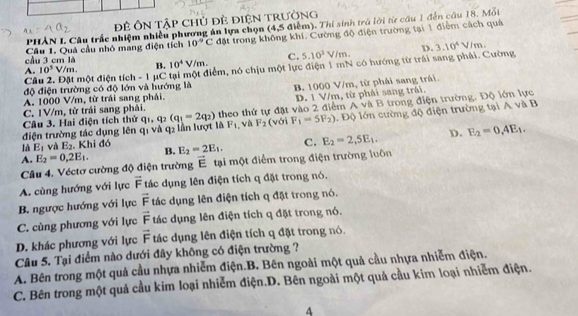 Đẻ ÔN Tập chủ đè ĐiệN TrườNG
PHÀN I. Câu trắc nhiệm nhiều phương án lựa chọn (4,5 iểm). Thí sinh trả lời từ câu 1 đến câu 18. Mỗi
Câu 1. Quả cầu nhỏ mang điện tích 10^(-9)C đặt trong không khí. Cường độ điện trường tại 1 điểm cách quả
cầu 3 cm là
C. 5.10^3V/m. D.
Câu 2. Đặt một điện tích - 1 μC tại một điểm, nó chịu một lực điện 1 mN có hướng từ trái sang phải. Cường 3.10^4V/m.
A. 10^5V/m.
B. 10^4V/m.
độ điện trường có độ lớn và hướng là
B. 1000 V/m, từ phải sang trái.
A. 1000 V/m, từ trái sang phải.
C. 1V/m, từ trái sang phải. D. 1 V/m, từ phải sang trái.
Câu 3. Hai điện tích thử (với F_1=5F_2).  Độ lớn cường độ điện trường tại A và B
điện trường tác dụng lên q1 và q2 lần lượt là q_1,q_2(q_1=2q_2) theo thứ tự đặt vào 2 điểm A và B trong điện trường. Độ lớn lực
F_1 , và F_2
là E_1 và E_2. Khi đó E_2=2E_1.
C. E_2=2,5E_1. D. E_2=0,4E_1.
A. E_2=0,2E_1.
B.
Câu 4. Véctơ cường độ điện trường vector E tại một điểm trong điện trường luôn
A. cùng hướng với lực vector F tác dụng lên điện tích q đặt trong nó.
B. ngược hướng với lực vector F tác dụng lên điện tích q đặt trong nó.
C. cùng phương với lực vector F tác dụng lên điện tích q đặt trong nó.
D. khác phương với lực vector F tác dụng lên điện tích q đặt trong nó.
Câu 5. Tại điểm nào dưới đây không có điện trường ?
A. Bên trong một quả cầu nhựa nhiễm điện.B. Bên ngoài một quả cầu nhựa nhiễm điện.
C. Bên trong một quả cầu kim loại nhiễm điện.D. Bên ngoài một quả cầu kim loại nhiễm điện.
A